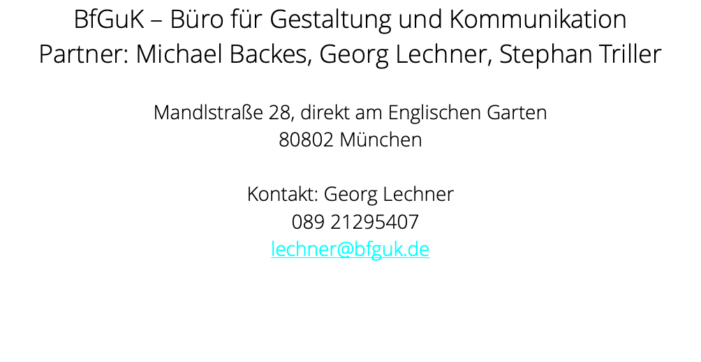 BfGuK – Büro für Gestaltung und Kommunikation Partner: Michael Backes, Georg Lechner, Stephan Triller Mandlstraße 28, direkt am Englischen Garten 80802 München Kontakt: Georg Lechner 089 21295407 lechner@bfguk.de 